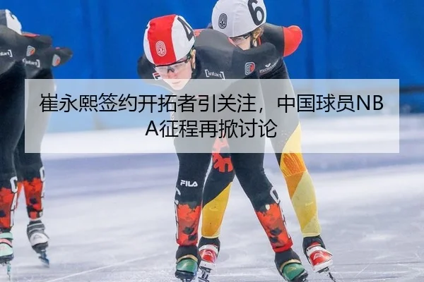 崔永熙签约开拓者引关注，中国球员NBA征程再掀讨论